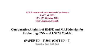 Comparative Analysis of RMSE and MAP Metrics for
Evaluating CNN and LSTM Models
(PAPER ID – T-306) (CMT ID – 9)
Gagandeep Kaur, Satish Saini
SERB sponsored International Conference
RACCAI 2023
12th- 13th October 2023
CEC Jhangeri, Mohali
 