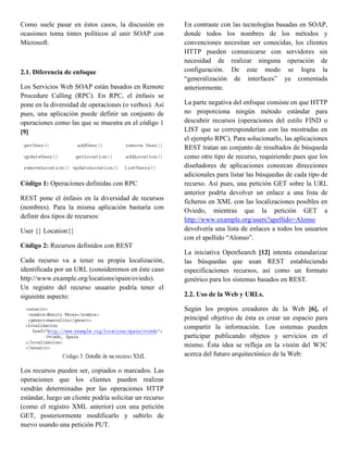 Como suele pasar en éstos casos, la discusión en         En contraste con las tecnologías basadas en SOAP,
ocasiones toma tintes políticos al unir SOAP con         donde todos los nombres de los métodos y
Microsoft.                                               convenciones necesitan ser conocidas, los clientes
                                                         HTTP pueden comunicarse con servidores sin
                                                         necesidad de realizar ninguna operación de
2.1. Diferencia de enfoque                               configuración. De este modo se logra la
                                                         “generalización de interfaces” ya comentada
Los Servicios Web SOAP están basados en Remote           anteriormente.
Procedure Calling (RPC). En RPC, el énfasis se
pone en la diversidad de operaciones (o verbos). Así     La parte negativa del enfoque consiste en que HTTP
pues, una aplicación puede definir un conjunto de        no proporciona ningún método estándar para
operaciones como las que se muestra en el código 1       descubrir recursos (operaciones del estilo FIND o
[9]                                                      LIST que se corresponderían con las mostradas en
                                                         el ejemplo RPC). Para solucionarlo, las aplicaciones
                                                         REST tratan un conjunto de resultados de búsqueda
                                                         como otro tipo de recurso, requiriendo pues que los
                                                         diseñadores de aplicaciones conozcan direcciones
                                                         adicionales para listar las búsquedas de cada tipo de
Código 1: Operaciones definidas con RPC                  recurso. Así pues, una petición GET sobre la URL
                                                         anterior podría devolver un enlace a una lista de
REST pone el énfasis en la diversidad de recursos
                                                         ficheros en XML con las localizaciones posibles en
(nombres). Para la misma aplicación bastaría con
                                                         Oviedo, mientras que la petición GET a
definir dos tipos de recursos:
                                                         http://www.example.org/users?apellido=Alonso
User {} Location{}                                       devolvería una lista de enlaces a todos los usuarios
                                                         con el apellido “Alonso”.
Código 2: Recursos definidos con REST
                                                         La iniciativa OpenSearch [12] intenta estandarizar
Cada recurso va a tener su propia localización,          las búsquedas que usan REST estableciendo
identificada por un URL (consideremos en éste caso       especificaciones recursos, así como un formato
http://www.example.org/locations/spain/oviedo).          genérico para los sistemas basados en REST.
Un registro del recurso usuario podría tener el
siguiente aspecto:                                       2.2. Uso de la Web y URLs.

                                                         Según los propios creadores de la Web [6], el
                                                         principal objetivo de ésta es crear un espacio para
                                                         compartir la información. Los sistemas pueden
                                                         participar publicando objetos y servicios en el
                                                         mismo. Ésta idea se refleja en la visión del W3C
                                                         acerca del futuro arquitectónico de la Web:

Los recursos pueden ser, copiados o marcados. Las
operaciones que los clientes pueden realizar
vendrán determinadas por las operaciones HTTP
estándar, luego un cliente podría solicitar un recurso
(como el registro XML anterior) con una petición
GET, posteriormente modificarlo y subirlo de
nuevo usando una petición PUT.
 