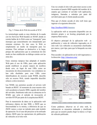 Una vez creado el sitio web, para tener acceso a este
                                                        invocamos al puerto 8080 seguido del nombre de la
                                                        carpeta que contiene el servidor web (aplicación,
                                                        imágenes, llamadas a métodos por parte del
                                                        servidor) para que el cliente pueda acceder.

                                                        Para que el cliente acceda al sitio web tiene que
                                                        ingresar a la siguiente dirección:

                                                        http://localhost 8080/vhmotors

                                                        La aplicación web se encuentra disponible con un
La terminología usada es muy distinta de la usada       dominio propio y un hosting propulsado por la
con los Servicios Web basados en SOAP, donde es         empresa Patio tuerca.
común hablar de la Web como un “transporte” para
                                                        El objetivo principal de la aplicación web es
mensajes que esencialmente son interpretados por
                                                        publicación y venta de vehículos ingresados en el
sistemas externos. En éste caso, la Web es
                                                        sitio web. Los vehículos se encuentran clasificados
simplemente un medio de transporte para los
                                                        por marca y por tipo, para que la búsqueda sea más
sistemas. Éste enfoque es destructivo a la larga,
                                                        rápida.
porque dos aplicaciones que se comunican de éste
modo no han establecido un diálogo común con las        Para acceder a la aplicación en la web ingresamos a
otras dos.                                              la dirección: http://vhmotors.com/
Estos sistemas tampoco han adoptado el modelo
Web para el uso de URIs, pues cada aplicación
puede establecer su propio espacio de nombres
desde cero, en lugar de usar URIs como un
mecanismo de direccionamiento. Los estándares no
han sido diseñados para usar URIs como
identificadores de recursos (cada WSDL describe
sólo un recurso Web, siendo imposible describir
enlaces a otros recursos).

Las WSDL nos permiten acceder al servicio web
basado en REST. Al momento de crear nuestro sitio
web accedemos al puerto 8080, seguido del nombre
del servidor, finalmente todo esto se almacena en la
WSDL que sería el método de invocación al
servidor HTTP por parte de la arquitectura REST.

Para la transmisión de datos en la aplicación web
utilizamos objetos de tipo XML y JSON que su
funcionalidad es la misma, a diferencia de que en       Como podemos observar en el sitio web, la
JSON vamos a crear un método para cada modulo           información se encuentra ordenada y clasificada
de operación. En el caso del proyecto se ha utilizado   para que un usuario pueda elegir la marca o el tipo
objetos JSON para las operaciones de publicación        de vehículo publicado.
de vehículos en el sitio web.
 