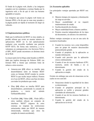 El fondo de la página web, diseño y las imágenes     2.4. Escenarios aplicables
cumplen con los estándares y normas fijadas por la
ingeniería web, a fin de que el sitio sea bastante   Las principales ventajas aportadas por REST son:
agradable al usuario.                                [5]

Las imágenes que posee la página web tienen un          •   Mejores tiempos de respuesta y disminución
formato JPEG a fin de que no sean muy pesadas y             de carga en servidor.
la página pueda ser rápida al momento de elegir un      •   Mayor escalabilidad al no requerir
vehículo.                                                   mantenimiento de estado.
                                                        •   Facilita desarrollo de clientes.
                                                        •   Mayor estabilidad frente a futuros cambios.
2.3 Implementaciones públicas                           •   Permite creación independiente de los tipos
                                                            de documentos, sin afectar a los anteriores.
Dado que la definición de REST es muy amplia, es
posible afirmar que existe un enorme número de       Dichas ventajas aconsejan su uso en una serie de
aplicaciones REST en la red (prácticamente           escenarios localizados:
cualquier cosa accesible mediante una petición          •   Cuando los recursos van a estar disponibles
HTTP GET). De forma más restrictiva, y si lo                para un grupo de usuarios desconocidos
valoramos en contraposición a los Servicios Web y           potencialmente grande.
el RPC, REST puede encontrarse en distintas áreas       •   Cuando el propósito de la aplicación es
de la Web:
                                                            mandar información.
La mayor parte de los blogs están basados en REST,      •   Cuando está previsto que la aplicación
dado que implica descarga de ficheros XML (en               crezca continuamente.
formato RSS o Atom) que contienen listas de             •   Cuando el uso de recursos hardware (CPU,
enlaces a otros recursos.                                   memoria, ancho de banda…) no es
                                                            determinante.
   •   Amazon.com [13] ofrece su interfaz para          •   Cuando la gestión del estado de la
       desarrolladores tanto en formato REST                aplicación es simple.
       como en formato SOAP (siendo la versión
       REST la que recibe mayor tráfico). Pionera    Existen sin embargo una serie de situaciones en las
       en el uso de REST, ofrece una base de datos   cuales no nos será útil:
       con todos los productos que vende.
                                                        •   Situaciones donde la seguridad de los datos
                                                            es determinante.
   •   Ebay [14] ofrece un interfaz REST para
                                                        •   Cuando el propósito principal de la
       desarrolladores, permitiendo la consulta de
                                                            aplicación es recibir y procesar grandes
       productos     a    través    del    método
                                                            cantidades de información.
       GetSearchResults().
                                                        •   Cuando el uso de los recursos hardware es
                                                            determinante.
   •   YoutTube [16], Yahoo [15] , Flickr [17] u
                                                        •   Cuando la gestión del estado de la
       otros también ofrecen un conjunto de
                                                            aplicación no es trivial.
       interfaces “REST” (algunos de estos
       sistemas no respetan las restricciones
       estructurales dadas por REST de manera
       intencionada, mientras que otros las
       cumplen de manera accidental).
 