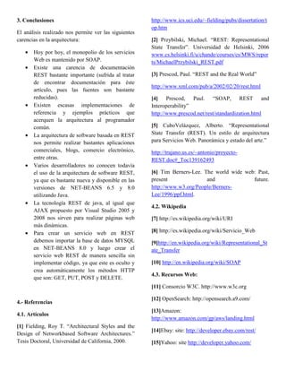 3. Conclusiones                                        http://www.ics.uci.edu/~fielding/pubs/dissertation/t
                                                       op.htm
El análisis realizado nos permite ver las siguientes
carencias en la arquitectura:                          [2] Przybilski, Michael. “REST: Representational
                                                       State Transfer”. Universidad de Helsinki, 2006
   •   Hoy por hoy, el monopolio de los servicios      www.cs.helsinki.fi/u/chande/courses/cs/MWS/repor
       Web es mantenido por SOAP.                      ts/MichaelPrzybilski_REST.pdf
   •   Existe una carencia de documentación
       REST bastante importante (sufrida al tratar     [3] Prescod, Paul. “REST and the Real World”
       de encontrar documentación para éste
                                                       http://www.xml.com/pub/a/2002/02/20/rest.html
       artículo, pues las fuentes son bastante
       reducidas).                                     [4] Prescod, Paul. “SOAP, REST and
   •   Existen escasas implementaciones de             Interoperability”
       referencia y ejemplos prácticos que             http://www.prescod.net/rest/standardization.html
       acerquen la arquitectura al programador
       común.                                          [5] CuboVelázquez, Alberto. “Representational
   •   La arquitectura de software basada en REST      State Transfer (REST). Un estilo de arquitectura
       nos permite realizar bastantes aplicaciones     para Servicios Web. Panorámica y estado del arte.”
       comerciales, blogs, comercio electrónico,       http://trajano.us.es/~antonio/proyecto-
       entre otras.                                    REST.doc#_Toc139162493
   •   Varios desarrolladores no conocen todavía
       el uso de la arquitectura de software REST,     [6] Tim Berners-Lee. The world wide web: Past,
       ya que es bastante nueva y disponible en las    present               and              future.
       versiones de NET-BEANS 6.5 y 8.0                http://www.w3.org/People/Berners-
       utilizando Java.                                Lee/1996/ppf.html.
   •   La tecnología REST de java, al igual que
                                                       4.2. Wikipedia
       AJAX propuesto por Visual Studio 2005 y
       2008 nos sirven para realizar páginas web       [7] http://es.wikipedia.org/wiki/URI
       más dinámicas.
   •   Para crear un servicio web en REST              [8] http://es.wikipedia.org/wiki/Servicio_Web
       debemos importar la base de datos MYSQL         [9]http://en.wikipedia.org/wiki/Representational_St
       en NET-BEANS 8.0 y luego crear el               ate_Transfer
       servicio web REST de manera sencilla sin
       implementar código, ya que este es oculto y     [10] http://en.wikipedia.org/wiki/SOAP
       crea automáticamente los métodos HTTP
                                                       4.3. Recursos Web:
       que son: GET, PUT, POST y DELETE.
                                                       [11] Consorcio W3C. http://www.w3c.org

                                                       [12] OpenSearch: http://opensearch.a9.com/
4.- Referencias
                                                       [13]Amazon:
4.1. Artículos
                                                       http://www.amazon.com/gp/aws/landing.html
[1] Fielding, Roy T. “Architectural Styles and the
                                                       [14]Ebay: site: http://developer.ebay.com/rest/
Design of Networkbased Software Architectures.”
Tesis Doctoral, Universidad de California, 2000.       [15]Yahoo: site http://developer.yahoo.com/
 