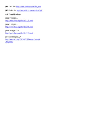 [16]YouTube: http://www.youtube.com/dev_rest

[17]Flickr: site http://www.flickr.com/services/api/

4.4. Especificaciones

[RFC1738],URL:
http://www.faqs.org/rfcs/rfc1738.html

[RFC2396],URI:
http://www.faqs.org/rfcs/rfc2396.html

[RFC1945],HTTP:
http://www.faqs.org/rfcs/rfc1945.html

[W3C-SOAP],SOAP:
http://www.w3.org/TR/2002/WD-soap12-part0-
20020626/
 