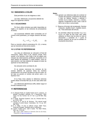 Preparación de reportes de Informe de laboratorios
.
10.1 IMÁGENES A COLOR
Esta permitido el uso de imágenes a color.
Las citas, referencias y ecuaciones deberán de
seguir los siguientes criterios:
10.1.1 ECUACIONES
Por favor utilice símbolos que estén disponibles en
inglés y en español, en las versiones de procesadores
de textos.
Las ecuaciones deberán estar numeradas con el
número entre paréntesis y al margen derecho del texto,
Ej.
SDGGGS RIVV −= (2)
Para su mención utilice la abreviatura Ec. (2), a menos
que se mencione al inicio de la oración.
10.1.2 CITAS Y/O REFERENCIAS
Las citas y/o referencias se colocarán al final del
manuscrito. Utilice Arial, 8 pts, espacio simple. Para
ayudar a los lectores, evite notas a pie de página que
incluyen las observaciones periféricas necesarias en el
texto (dentro de paréntesis, si usted prefiere, como en
esta oración). Las citas deberán de respetar el orden de
aparición en las referencias.
Se colocarán entre corchetes Ej. [2].
Si es preciso mencionar los nombres de los
autores deberán de aparecer todos los nombres
exceptuando si el numero de éstos es más de cuatro, en
tal caso se pondrá el nombre del primer autor y la
leyenda ‘et al’.
Si la frase inicia citando la referencia entonces
puede utilizar el formato Ref. [4], en otro caso utilice solo
[4].
Las referencias electrónicas (URL) deben seguir el
formato mostrado en [6].
11 REFERENCIAS
[1] G. Obregón-Pulido, B. Castillo-Toledo and A. Loukianov, “A
globally convergent estimator for n frequencies”, IEEE
Trans. On Aut. Control. Vol. 47. No 5. pp 857-863. May
2002.
[2] H. Khalil, ”Nonlinear Systems”, 2nd. ed., Prentice Hall, NJ,
pp. 50-56, 1996.
[3] Francis. B. A. and W. M. Wonham, “The internal model
principle of control theory”, Automatica. Vol. 12. pp. 457-
465. 1976.
[4] E. H. Miller, “A note on reflector arrays”, IEEE Trans.
Antennas Propagat., Aceptado para su publicación.
[5] Control Toolbox (6.0), User´s Guide, The Math Works,
2001, pp. 2-10-2-35.
[6] J. Jones. (2007, Febrero 6). Networks (2nd ed.) [En línea].
Disponible en: http://www.atm.com.
Notas:
1. En general una referencia debe de contener el
nombre del autor(es), el Nombre del articulo
o libro en itálicas, Edición y editorial ó
nombre de la revista, volumen y número,
paginas y finalmente el mes y año o solo el
año si es un libro o comunicado.
2. Observe el formato del encabezado: Nombre
Institución. Apellido Autor1, Apellido Autor2,
etc. Título abreviado del artículo.
3. Es permitido utilizar tipo de letra Times New
Roman en lugar de tipo Arial, pero debe
utilizarse el mismo tipo de letra en todo el
documento y aumentar en 1 punto el
tamaño respecto de los que se señalan en
el presente documento.
3
 