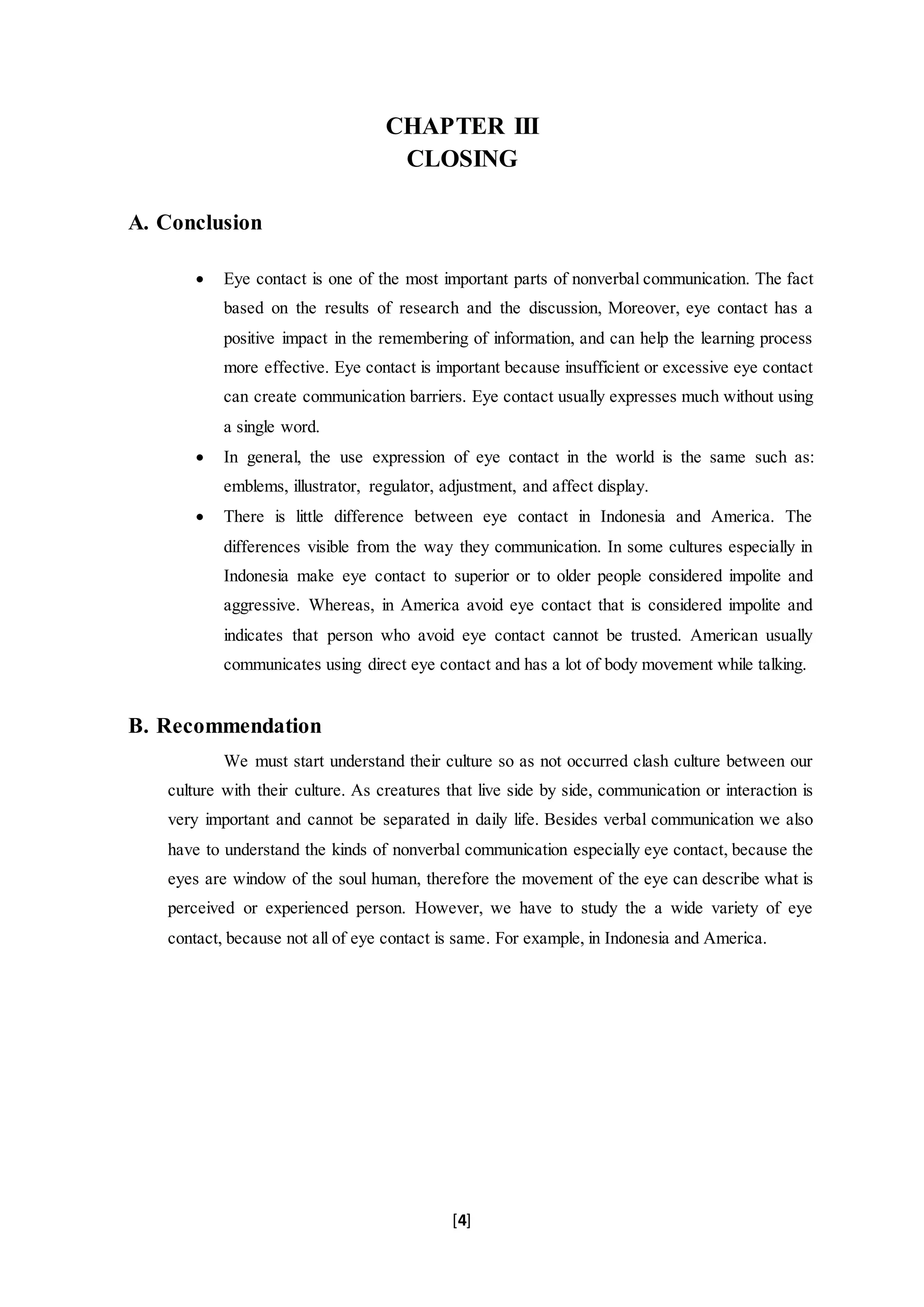 [4]
CHAPTER III
CLOSING
A. Conclusion
 Eye contact is one of the most important parts of nonverbal communication. The fact
based on the results of research and the discussion, Moreover, eye contact has a
positive impact in the remembering of information, and can help the learning process
more effective. Eye contact is important because insufficient or excessive eye contact
can create communication barriers. Eye contact usually expresses much without using
a single word.
 In general, the use expression of eye contact in the world is the same such as:
emblems, illustrator, regulator, adjustment, and affect display.
 There is little difference between eye contact in Indonesia and America. The
differences visible from the way they communication. In some cultures especially in
Indonesia make eye contact to superior or to older people considered impolite and
aggressive. Whereas, in America avoid eye contact that is considered impolite and
indicates that person who avoid eye contact cannot be trusted. American usually
communicates using direct eye contact and has a lot of body movement while talking.
B. Recommendation
We must start understand their culture so as not occurred clash culture between our
culture with their culture. As creatures that live side by side, communication or interaction is
very important and cannot be separated in daily life. Besides verbal communication we also
have to understand the kinds of nonverbal communication especially eye contact, because the
eyes are window of the soul human, therefore the movement of the eye can describe what is
perceived or experienced person. However, we have to study the a wide variety of eye
contact, because not all of eye contact is same. For example, in Indonesia and America.
 