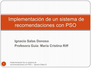 Implementación de un sistema de
      recomendaciones con PSO


         Ignacio Salas Donoso
         Profesora Guía: María Cristina Riff



    Implementación de un sistema de
1   recomendaciones con PSO -- Ignacio Salas D.
 