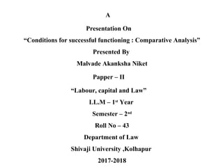 A
Presentation On
“Conditions for successful functioning : Comparative Analysis”
Presented By
Malvade Akanksha Niket
Papper – II
“Labour, capital and Law”
LL.M – 1st
Year
Semester – 2nd
Roll No – 43
Department of Law
Shivaji University ,Kolhapur
2017-2018
 