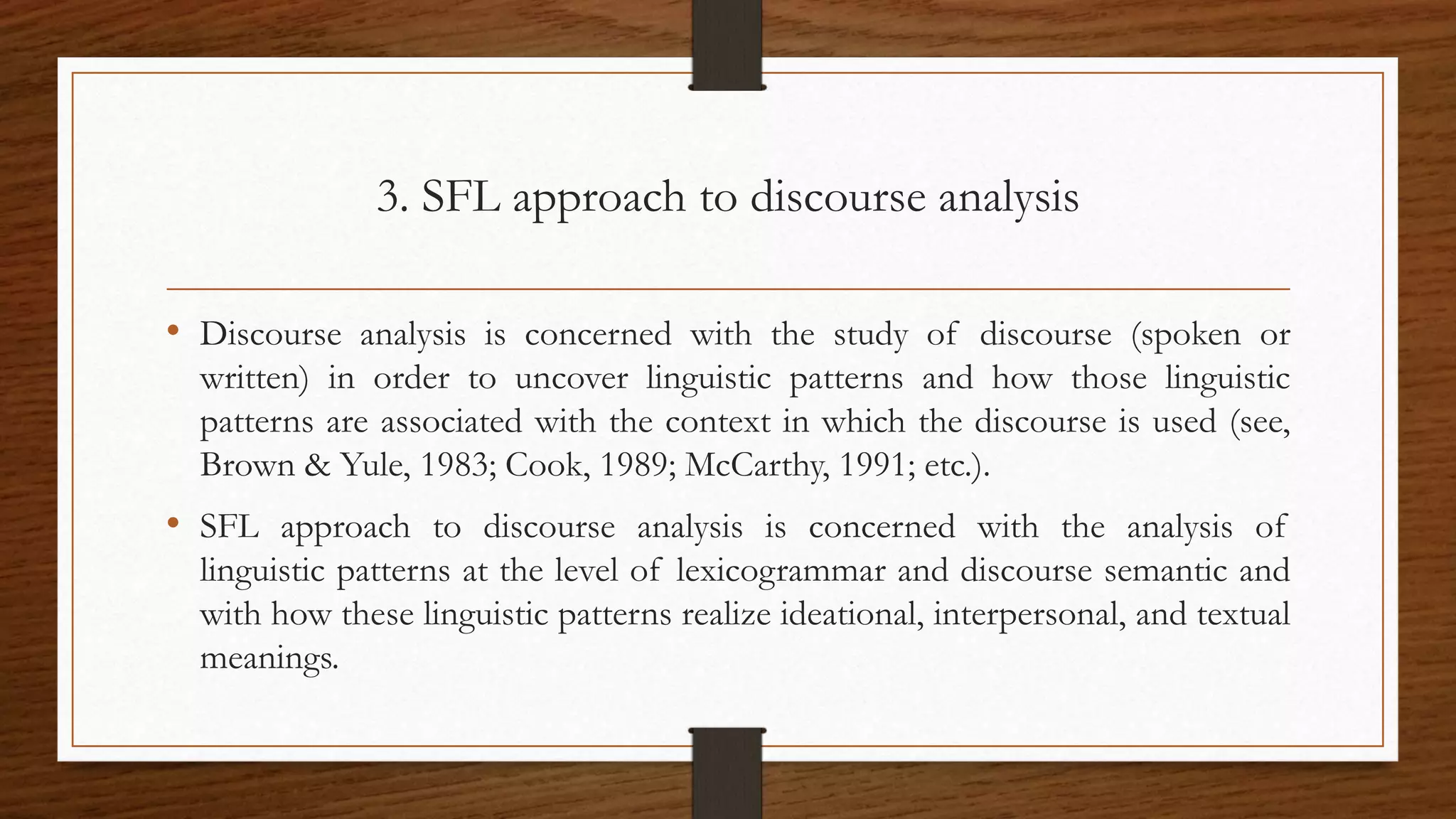 3. SFL approach to discourse analysis
• Discourse analysis is concerned with the study of discourse (spoken or
written) in order to uncover linguistic patterns and how those linguistic
patterns are associated with the context in which the discourse is used (see,
Brown & Yule, 1983; Cook, 1989; McCarthy, 1991; etc.).
• SFL approach to discourse analysis is concerned with the analysis of
linguistic patterns at the level of lexicogrammar and discourse semantic and
with how these linguistic patterns realize ideational, interpersonal, and textual
meanings.
 