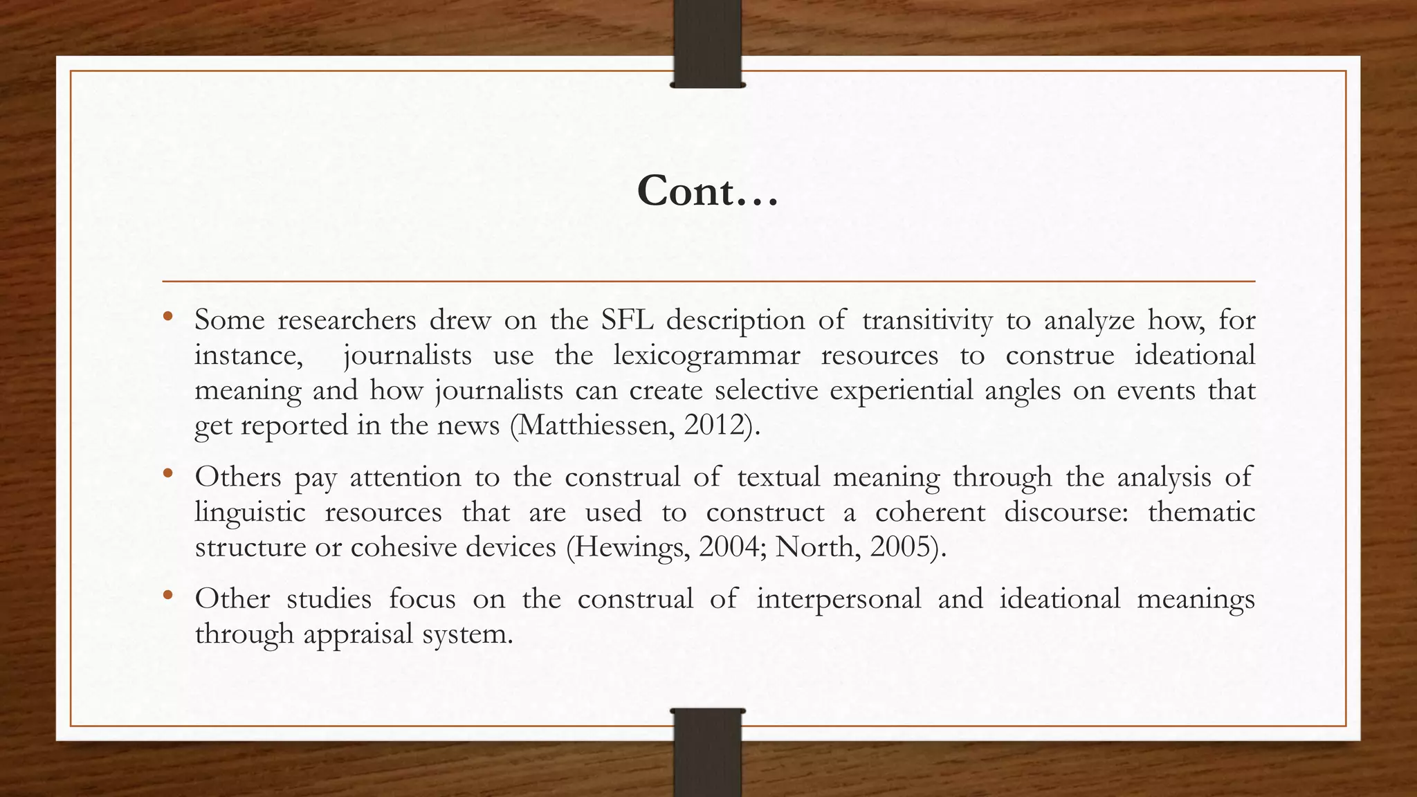 Cont…
• Some researchers drew on the SFL description of transitivity to analyze how, for
instance, journalists use the lexicogrammar resources to construe ideational
meaning and how journalists can create selective experiential angles on events that
get reported in the news (Matthiessen, 2012).
• Others pay attention to the construal of textual meaning through the analysis of
linguistic resources that are used to construct a coherent discourse: thematic
structure or cohesive devices (Hewings, 2004; North, 2005).
• Other studies focus on the construal of interpersonal and ideational meanings
through appraisal system.
 