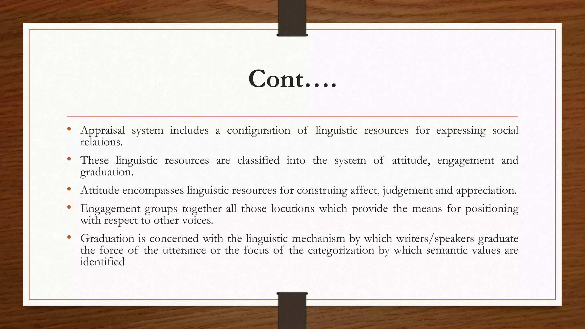 Cont….
• Appraisal system includes a configuration of linguistic resources for expressing social
relations.
• These linguistic resources are classified into the system of attitude, engagement and
graduation.
• Attitude encompasses linguistic resources for construing affect, judgement and appreciation.
• Engagement groups together all those locutions which provide the means for positioning
with respect to other voices.
• Graduation is concerned with the linguistic mechanism by which writers/speakers graduate
the force of the utterance or the focus of the categorization by which semantic values are
identified
 