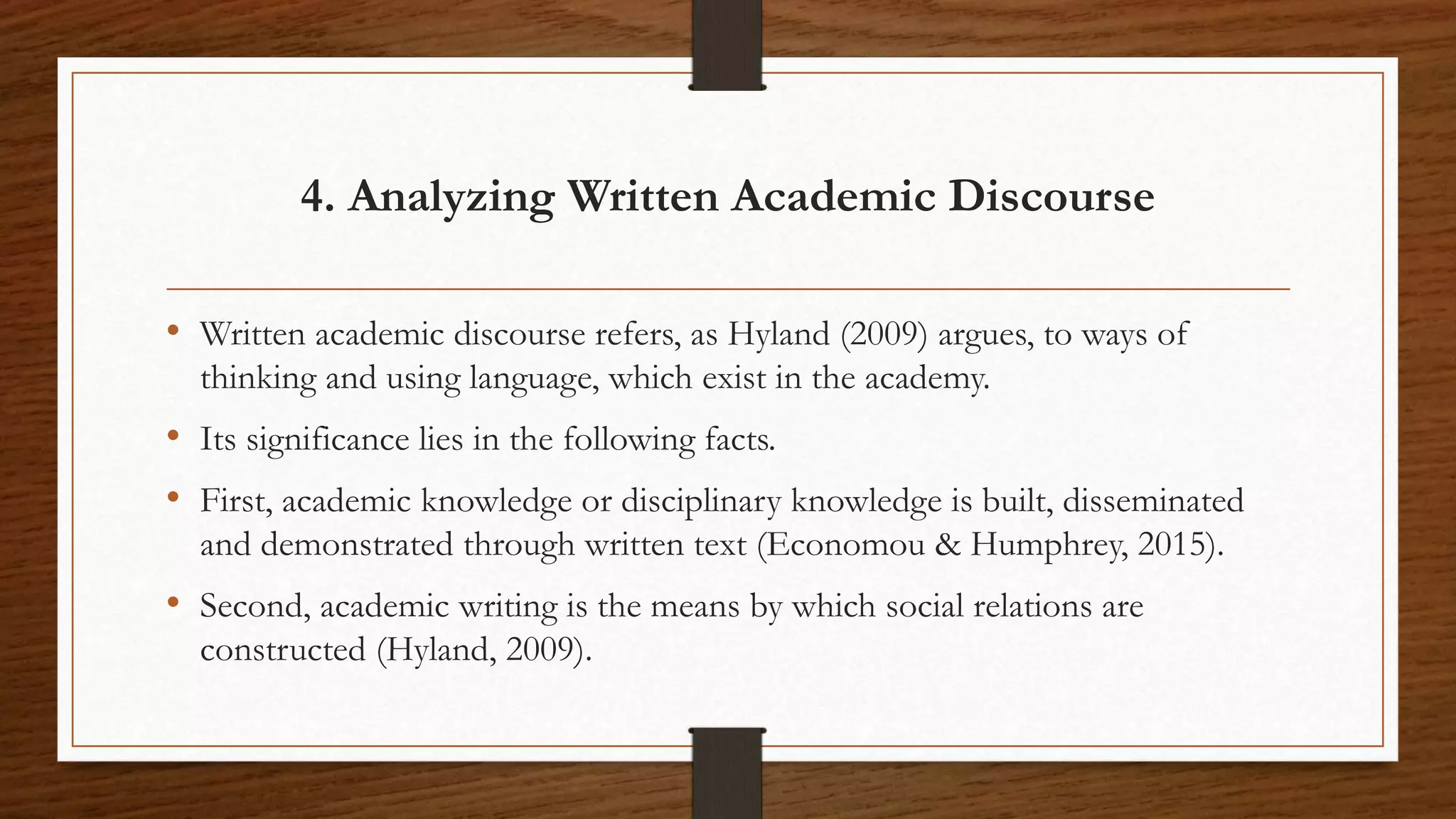 4. Analyzing Written Academic Discourse
• Written academic discourse refers, as Hyland (2009) argues, to ways of
thinking and using language, which exist in the academy.
• Its significance lies in the following facts.
• First, academic knowledge or disciplinary knowledge is built, disseminated
and demonstrated through written text (Economou & Humphrey, 2015).
• Second, academic writing is the means by which social relations are
constructed (Hyland, 2009).
 