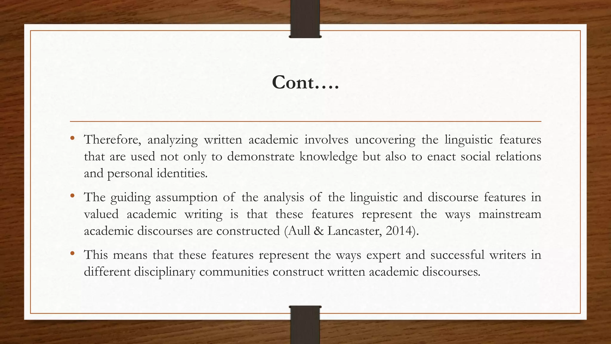 Cont….
• Therefore, analyzing written academic involves uncovering the linguistic features
that are used not only to demonstrate knowledge but also to enact social relations
and personal identities.
• The guiding assumption of the analysis of the linguistic and discourse features in
valued academic writing is that these features represent the ways mainstream
academic discourses are constructed (Aull & Lancaster, 2014).
• This means that these features represent the ways expert and successful writers in
different disciplinary communities construct written academic discourses.
 