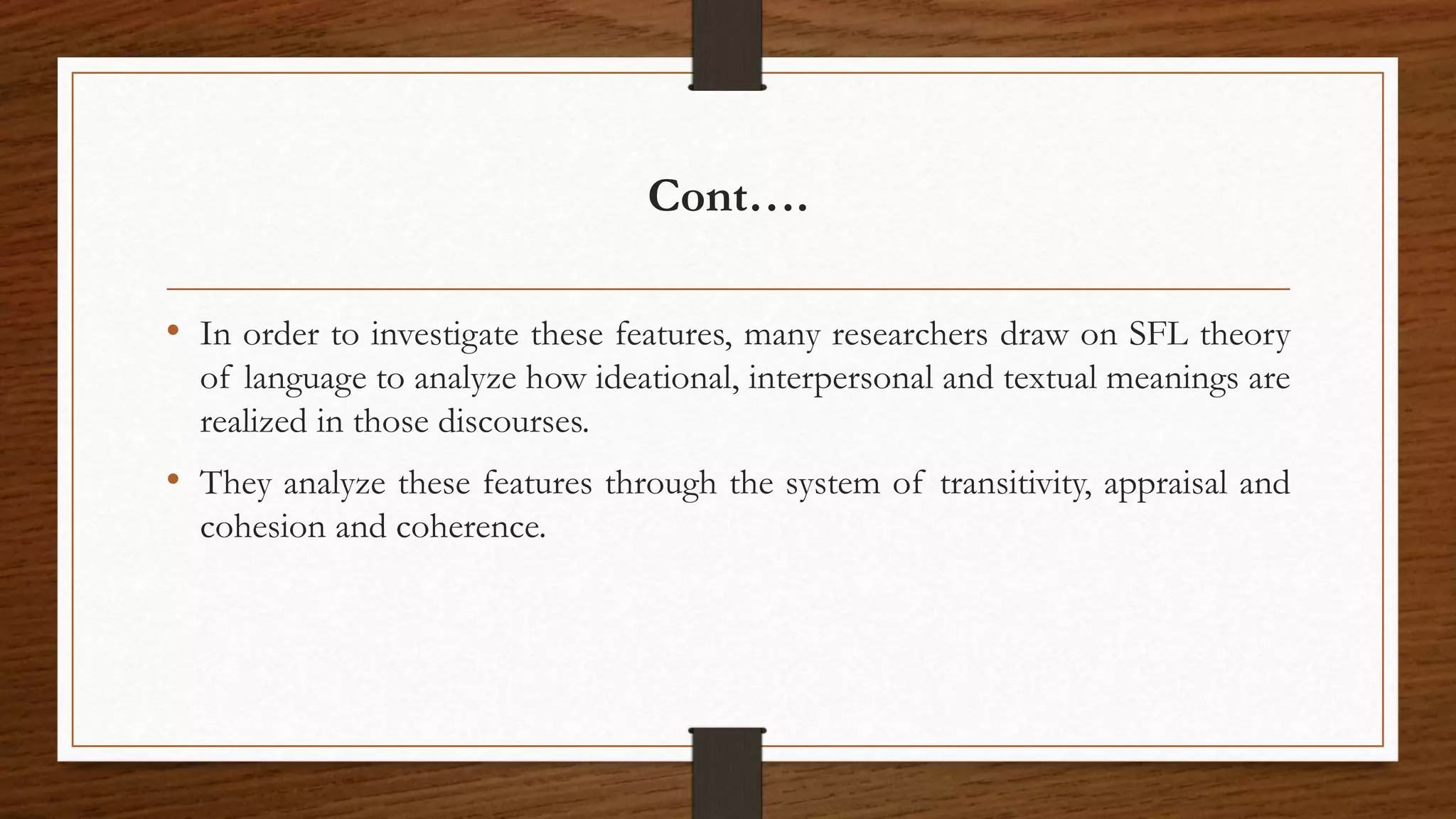 Cont….
• In order to investigate these features, many researchers draw on SFL theory
of language to analyze how ideational, interpersonal and textual meanings are
realized in those discourses.
• They analyze these features through the system of transitivity, appraisal and
cohesion and coherence.
 