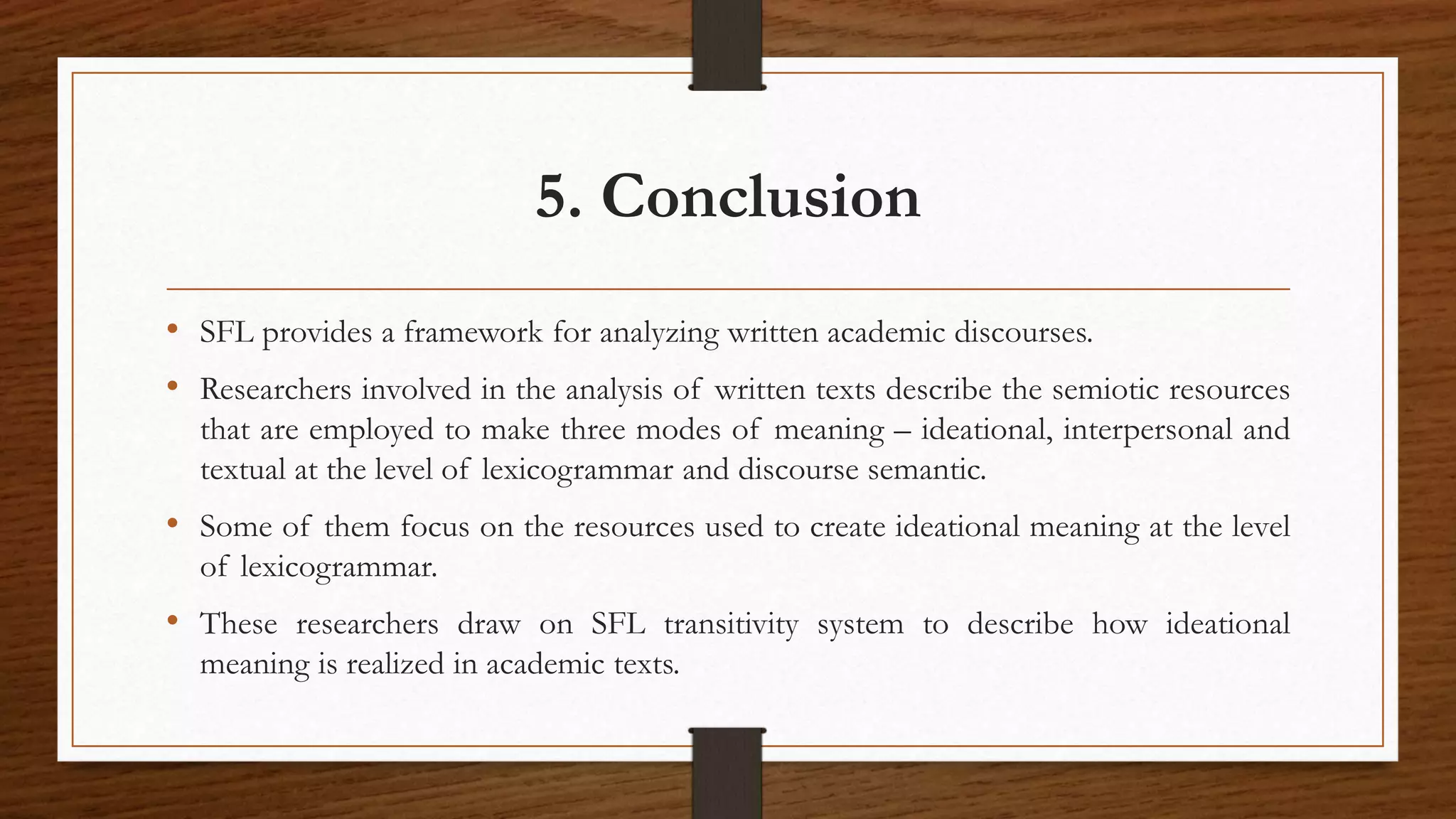 5. Conclusion
• SFL provides a framework for analyzing written academic discourses.
• Researchers involved in the analysis of written texts describe the semiotic resources
that are employed to make three modes of meaning – ideational, interpersonal and
textual at the level of lexicogrammar and discourse semantic.
• Some of them focus on the resources used to create ideational meaning at the level
of lexicogrammar.
• These researchers draw on SFL transitivity system to describe how ideational
meaning is realized in academic texts.
 