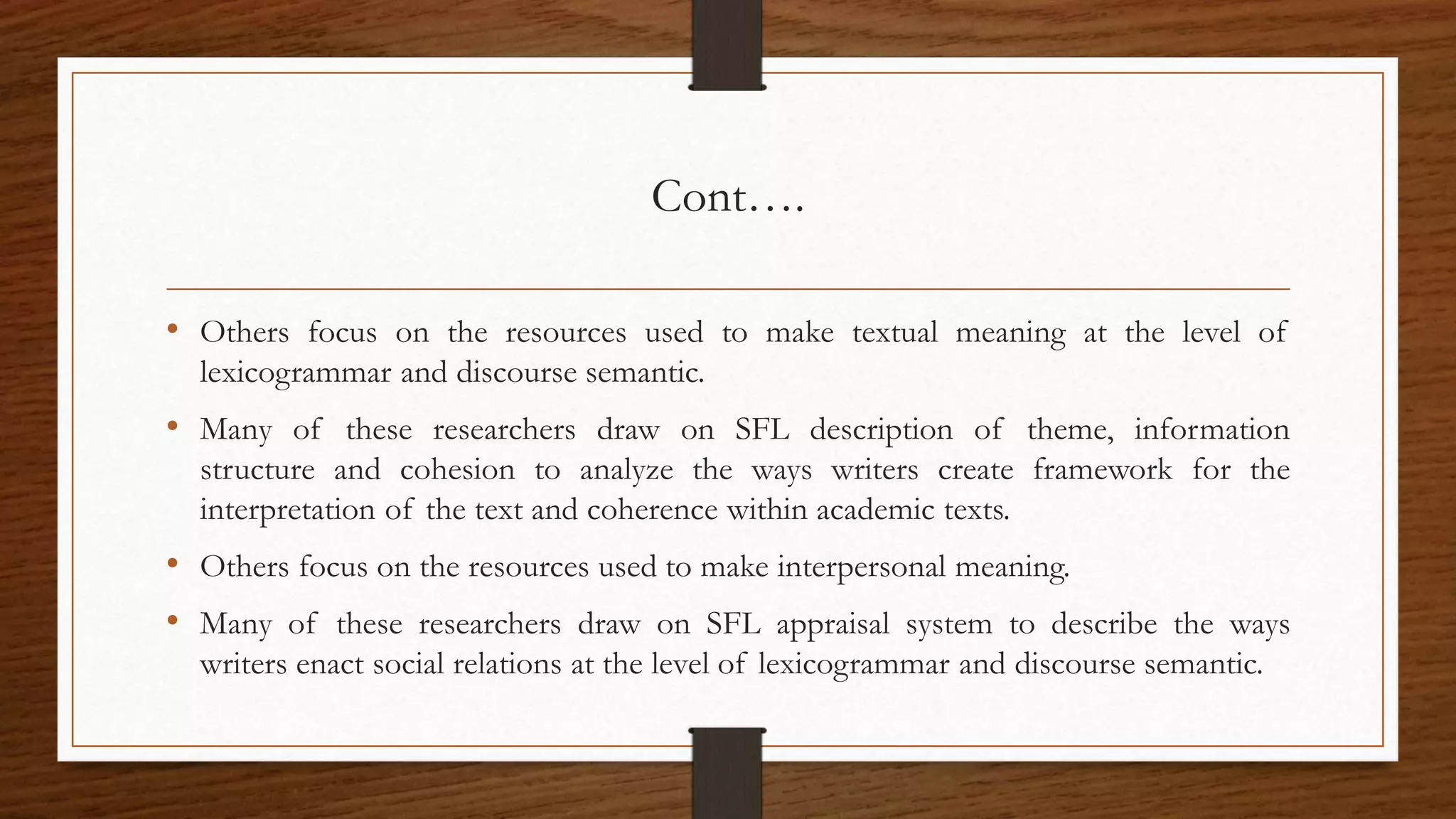 Cont….
• Others focus on the resources used to make textual meaning at the level of
lexicogrammar and discourse semantic.
• Many of these researchers draw on SFL description of theme, information
structure and cohesion to analyze the ways writers create framework for the
interpretation of the text and coherence within academic texts.
• Others focus on the resources used to make interpersonal meaning.
• Many of these researchers draw on SFL appraisal system to describe the ways
writers enact social relations at the level of lexicogrammar and discourse semantic.
 