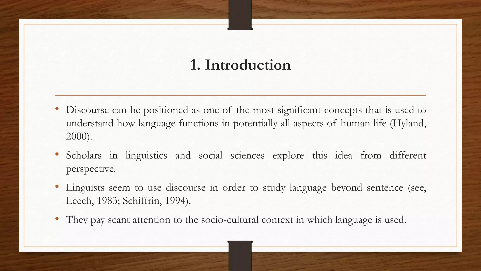 1. Introduction
• Discourse can be positioned as one of the most significant concepts that is used to
understand how language functions in potentially all aspects of human life (Hyland,
2000).
• Scholars in linguistics and social sciences explore this idea from different
perspective.
• Linguists seem to use discourse in order to study language beyond sentence (see,
Leech, 1983; Schiffrin, 1994).
• They pay scant attention to the socio-cultural context in which language is used.
 