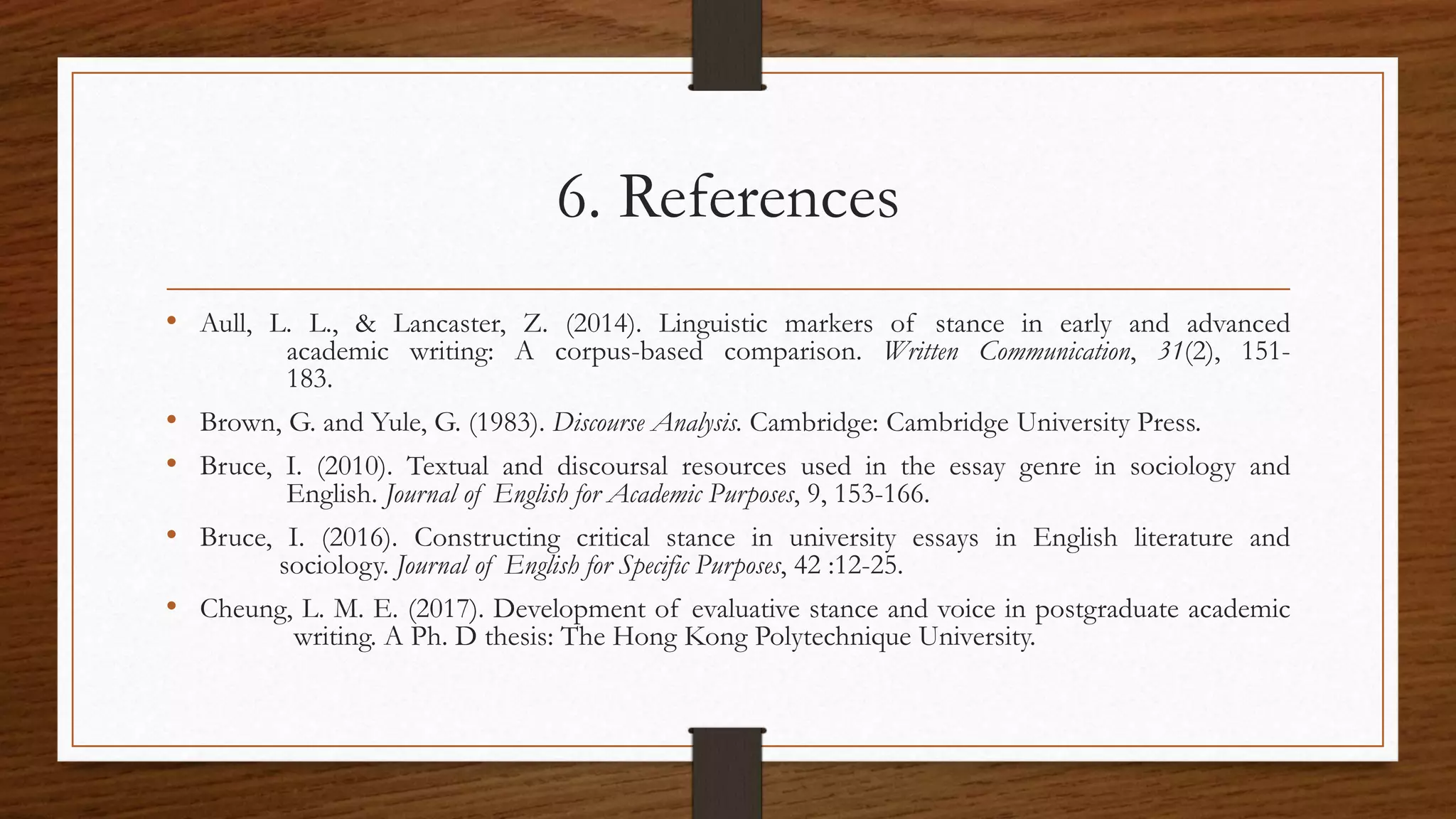6. References
• Aull, L. L., & Lancaster, Z. (2014). Linguistic markers of stance in early and advanced
academic writing: A corpus-based comparison. Written Communication, 31(2), 151-
183.
• Brown, G. and Yule, G. (1983). Discourse Analysis. Cambridge: Cambridge University Press.
• Bruce, I. (2010). Textual and discoursal resources used in the essay genre in sociology and
English. Journal of English for Academic Purposes, 9, 153-166.
• Bruce, I. (2016). Constructing critical stance in university essays in English literature and
sociology. Journal of English for Specific Purposes, 42 :12-25.
• Cheung, L. M. E. (2017). Development of evaluative stance and voice in postgraduate academic
writing. A Ph. D thesis: The Hong Kong Polytechnique University.
 