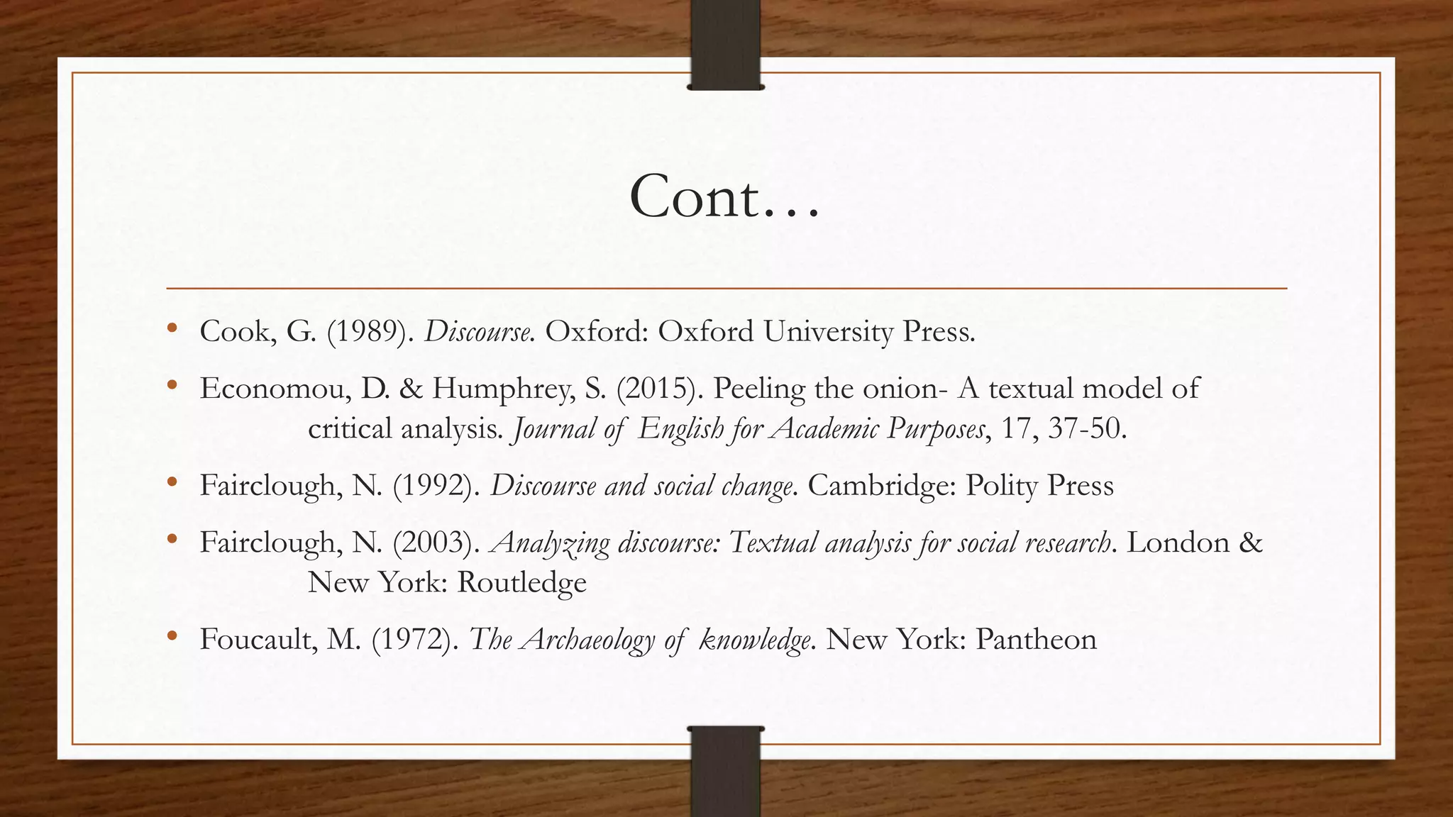 Cont…
• Cook, G. (1989). Discourse. Oxford: Oxford University Press.
• Economou, D. & Humphrey, S. (2015). Peeling the onion- A textual model of
critical analysis. Journal of English for Academic Purposes, 17, 37-50.
• Fairclough, N. (1992). Discourse and social change. Cambridge: Polity Press
• Fairclough, N. (2003). Analyzing discourse: Textual analysis for social research. London &
New York: Routledge
• Foucault, M. (1972). The Archaeology of knowledge. New York: Pantheon
 