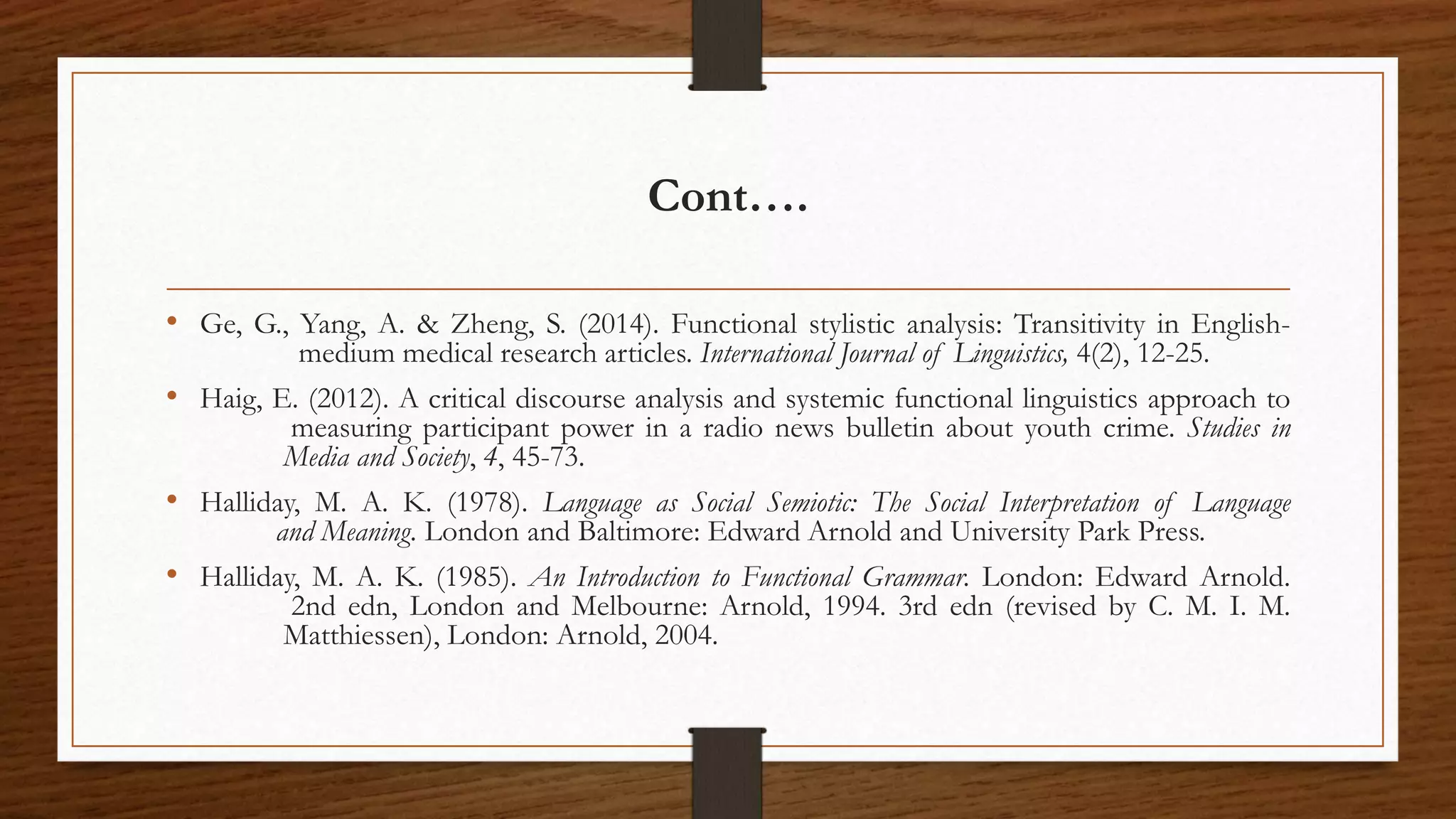 Cont….
• Ge, G., Yang, A. & Zheng, S. (2014). Functional stylistic analysis: Transitivity in English-
medium medical research articles. International Journal of Linguistics, 4(2), 12-25.
• Haig, E. (2012). A critical discourse analysis and systemic functional linguistics approach to
measuring participant power in a radio news bulletin about youth crime. Studies in
Media and Society, 4, 45-73.
• Halliday, M. A. K. (1978). Language as Social Semiotic: The Social Interpretation of Language
and Meaning. London and Baltimore: Edward Arnold and University Park Press.
• Halliday, M. A. K. (1985). An Introduction to Functional Grammar. London: Edward Arnold.
2nd edn, London and Melbourne: Arnold, 1994. 3rd edn (revised by C. M. I. M.
Matthiessen), London: Arnold, 2004.
 