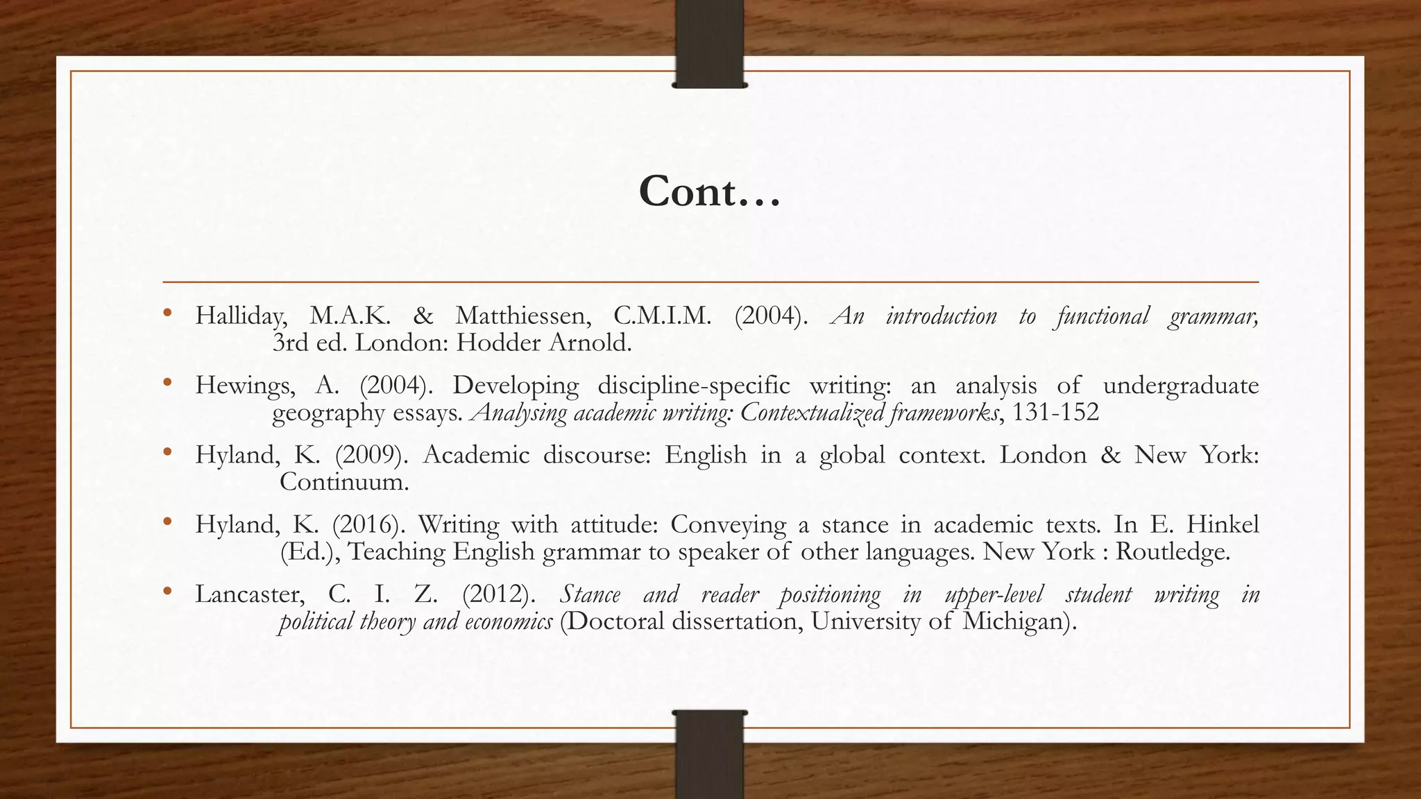 Cont…
• Halliday, M.A.K. & Matthiessen, C.M.I.M. (2004). An introduction to functional grammar,
3rd ed. London: Hodder Arnold.
• Hewings, A. (2004). Developing discipline-specific writing: an analysis of undergraduate
geography essays. Analysing academic writing: Contextualized frameworks, 131-152
• Hyland, K. (2009). Academic discourse: English in a global context. London & New York:
Continuum.
• Hyland, K. (2016). Writing with attitude: Conveying a stance in academic texts. In E. Hinkel
(Ed.), Teaching English grammar to speaker of other languages. New York : Routledge.
• Lancaster, C. I. Z. (2012). Stance and reader positioning in upper-level student writing in
political theory and economics (Doctoral dissertation, University of Michigan).
 