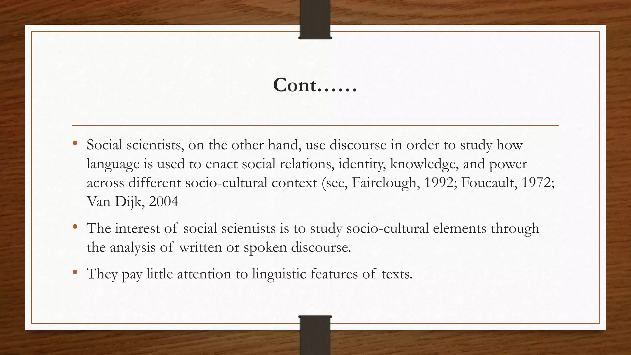 Cont……
• Social scientists, on the other hand, use discourse in order to study how
language is used to enact social relations, identity, knowledge, and power
across different socio-cultural context (see, Fairclough, 1992; Foucault, 1972;
Van Dijk, 2004
• The interest of social scientists is to study socio-cultural elements through
the analysis of written or spoken discourse.
• They pay little attention to linguistic features of texts.
 