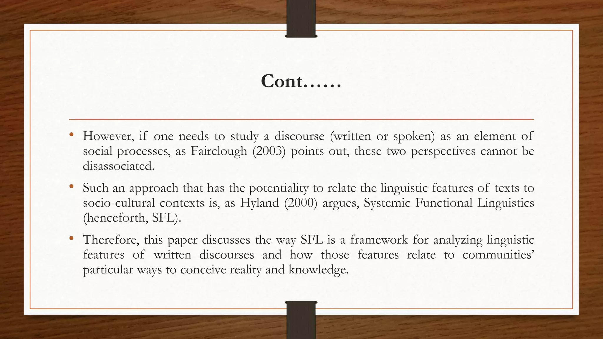 Cont……
• However, if one needs to study a discourse (written or spoken) as an element of
social processes, as Fairclough (2003) points out, these two perspectives cannot be
disassociated.
• Such an approach that has the potentiality to relate the linguistic features of texts to
socio-cultural contexts is, as Hyland (2000) argues, Systemic Functional Linguistics
(henceforth, SFL).
• Therefore, this paper discusses the way SFL is a framework for analyzing linguistic
features of written discourses and how those features relate to communities’
particular ways to conceive reality and knowledge.
 