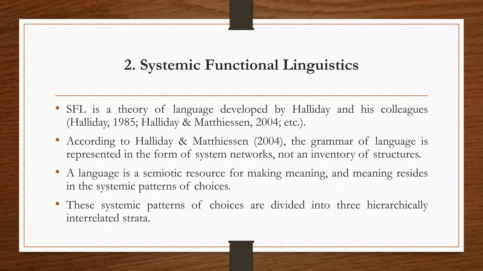 2. Systemic Functional Linguistics
• SFL is a theory of language developed by Halliday and his colleagues
(Halliday, 1985; Halliday & Matthiessen, 2004; etc.).
• According to Halliday & Matthiessen (2004), the grammar of language is
represented in the form of system networks, not an inventory of structures.
• A language is a semiotic resource for making meaning, and meaning resides
in the systemic patterns of choices.
• These systemic patterns of choices are divided into three hierarchically
interrelated strata.
 
