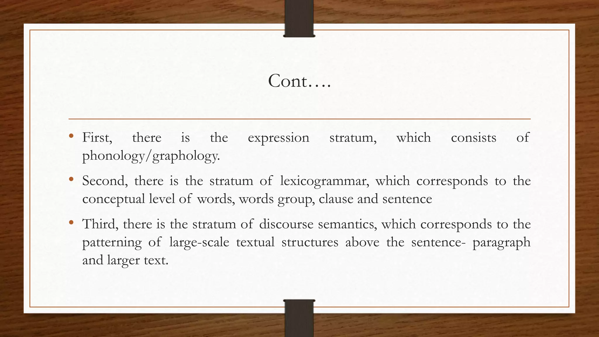 Cont….
• First, there is the expression stratum, which consists of
phonology/graphology.
• Second, there is the stratum of lexicogrammar, which corresponds to the
conceptual level of words, words group, clause and sentence
• Third, there is the stratum of discourse semantics, which corresponds to the
patterning of large-scale textual structures above the sentence- paragraph
and larger text.
 