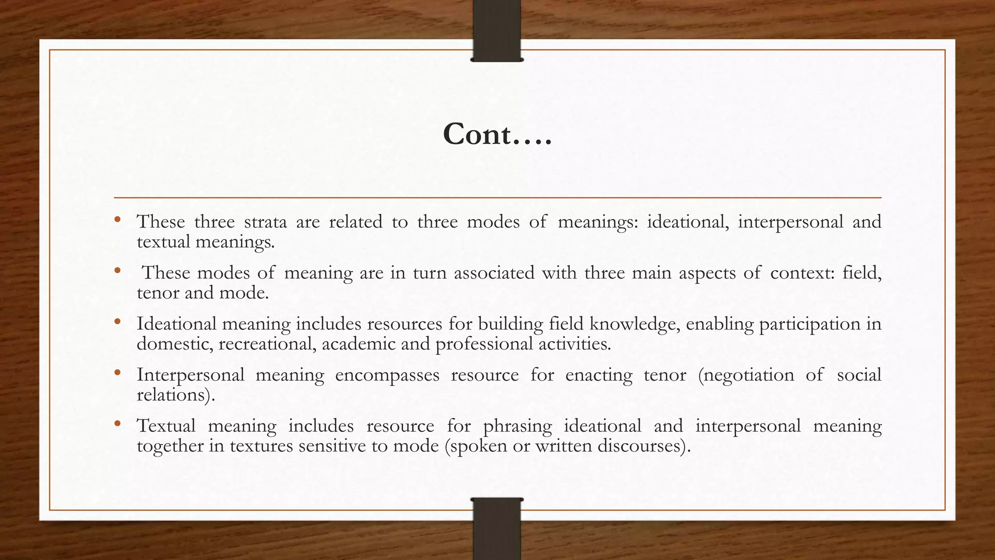 Cont….
• These three strata are related to three modes of meanings: ideational, interpersonal and
textual meanings.
• These modes of meaning are in turn associated with three main aspects of context: field,
tenor and mode.
• Ideational meaning includes resources for building field knowledge, enabling participation in
domestic, recreational, academic and professional activities.
• Interpersonal meaning encompasses resource for enacting tenor (negotiation of social
relations).
• Textual meaning includes resource for phrasing ideational and interpersonal meaning
together in textures sensitive to mode (spoken or written discourses).
 