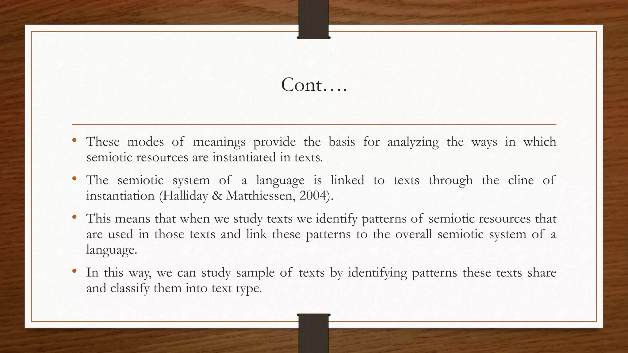 Cont….
• These modes of meanings provide the basis for analyzing the ways in which
semiotic resources are instantiated in texts.
• The semiotic system of a language is linked to texts through the cline of
instantiation (Halliday & Matthiessen, 2004).
• This means that when we study texts we identify patterns of semiotic resources that
are used in those texts and link these patterns to the overall semiotic system of a
language.
• In this way, we can study sample of texts by identifying patterns these texts share
and classify them into text type.
 
