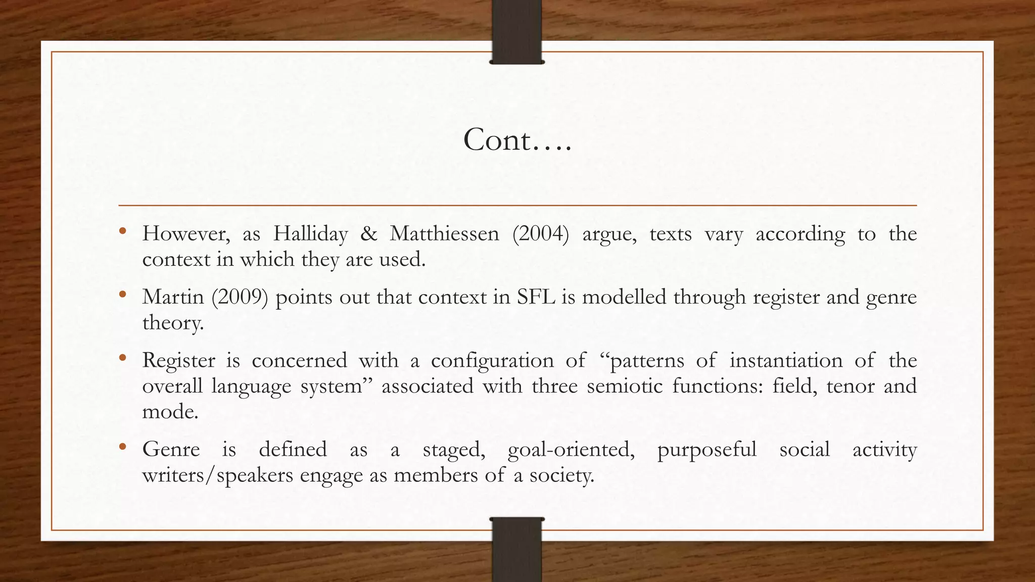 Cont….
• However, as Halliday & Matthiessen (2004) argue, texts vary according to the
context in which they are used.
• Martin (2009) points out that context in SFL is modelled through register and genre
theory.
• Register is concerned with a configuration of “patterns of instantiation of the
overall language system” associated with three semiotic functions: field, tenor and
mode.
• Genre is defined as a staged, goal-oriented, purposeful social activity
writers/speakers engage as members of a society.
 