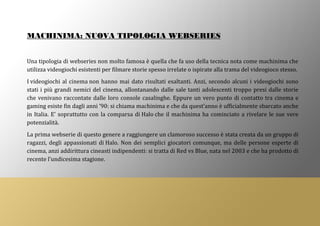 MACHINIMA: NUOVA TIPOLOGIA WEBSERIES
Una tipologia di webseries non molto famosa è quella che fa uso della tecnica nota come machinima che
utilizza videogiochi esistenti per filmare storie spesso irrelate o ispirate alla trama del videogioco stesso.
I videogiochi al cinema non hanno mai dato risultati esaltanti. Anzi, secondo alcuni i videogiochi sono
stati i più grandi nemici del cinema, allontanando dalle sale tanti adolescenti troppo presi dalle storie
che venivano raccontate dalle loro console casalinghe. Eppure un vero punto di contatto tra cinema e
gaming esiste fin dagli anni ’90: si chiama machinima e che da quest’anno è ufficialmente sbarcato anche
in Italia. E’ soprattutto con la comparsa di Halo che il machinima ha cominciato a rivelare le sue vere
potenzialità.
La prima webserie di questo genere a raggiungere un clamoroso successo è stata creata da un gruppo di
ragazzi, degli appassionati di Halo. Non dei semplici giocatori comunque, ma delle persone esperte di
cinema, anzi addirittura cineasti indipendenti: si tratta di Red vs Blue, nata nel 2003 e che ha prodotto di
recente l’undicesima stagione.
 