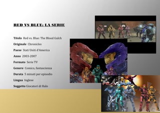 RED VS BLUE: LA SERIE
Titolo Red vs. Blue: The Blood Gulch
Originale Chronicles
Paese Stati Uniti d’America
Anno 2003-2007
Formato Serie TV
Genere Comico, fantascienza
Durata 5 minuti per episodio
Lingua Inglese
Soggetto Giocatori di Halo
 
