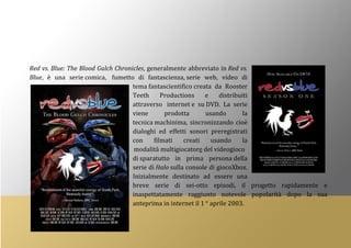 Red vs. Blue: The Blood Gulch Chronicles, generalmente abbreviato in Red vs.
Blue, è una serie comica, fumetto di fantascienza, serie web, video di
tema fantascientifico creata da Rooster
Teeth Productions e distribuiti
attraverso internet e su DVD. La serie
viene prodotta usando la
tecnica machinima, sincronizzando cioè
dialoghi ed effetti sonori preregistrati
con filmati creati usando la
modalità multigiocatore del videogioco
di sparatutto in prima persona della
serie di Halo sulla console di giocoXbox.
Inizialmente destinato ad essere una
breve serie di sei-otto episodi, il progetto rapidamente e
inaspettatamente raggiunto notevole popolarità dopo la sua
anteprima in internet il 1 ° aprile 2003.
 
