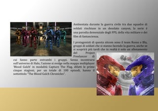 Ambientata durante la guerra civile tra due squadre di
soldati rinchiuse in un desolato canyon, la serie è
una parodia demenziale degli FPS, della vita militare e dei
film di fantascienza.
I protagonisti di questa sitcom sono il team Rosso e Blu,
gruppi di soldati che si stanno facendo la guerra, anche se
si scoprirà più tardi che in realtà è solo un allenamento
del Project
Freelancer di
cui fanno parte entrambi i gruppi. Senza incentrarsi
sull’universo di Halo, l’azione si svolge nella mappa multiplayer
‘Blood Gulch’ in modalità Capture The Flag, difatti le prime
cinque stagioni, per un totale di 100 episodi, hanno il
sottotitolo “The Blood Gulch Chronicles”.
 