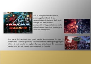 Red vs Blue presenta una serie di
personaggi, tutti dotati di una
personalità che li distingue dagli altri. I
dialoghi e le interazioni fra i
protagonisti sviluppano la trama molto
più dell’azione. La serie si concentra su
undici co-protagonisti.
Gran parte degli episodi sono girati tramite Xbox connesse fra loro (il
‘cameraman’ è uno dei giocatori) e successivamente editati per aggiungere
effetti e le voci, nonchè per tagliare l’arma e gli indicatori del cameraman
tramite letterbox. Gli episodi sono disponibili su Youtube.
 