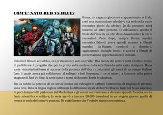 COM’E’ NATO RED VS BLUE?
Burns, un ragazzo giocatore e appassionato si Halo,
creò una trasmissione televisiva via web nella quale
recensiva giochi da ubriaco (o da presunto tale)
insieme ad altre persone. DrunkGamers, questo il
titolo dell’idea fu un sito dove downloadare le varie
recensioni. Poco dopo, sempre Burns, mentre
recensiva Halo ed aveva quindi accesso a filmati
mandati da Bungie, cominciò a doppiarli,
aggiungendo dialoghi ironici e satirici a filmati di
presentazione opportunamente montati.
Chiamò il filmato redvsblue, era praticamente solo un trailer. Una rivista del settore notò il tutto e decise
di pubblicare il progetto che per la prima volta esulava dalla rete finendo sulla carta stampata. Dopo
varie vicissitudini Burns si accorse della potenza dell’idea ricontattattò gli amici di un tempo Hullum
(con il quale aveva già collaborato al college) e Joel Heymane, i tre si misero a lavorare sulla prima
stagione di Red Vs Blue: la serie sotto il nome di Rooster Teeth Production.
Sin da subito la potenza di un serial comico sui videogiochi catturò l’attenzione di migliaia di persone
sulla rete. Data la lingua inglese utilizzata la diffusione virale di Red Vs Blue su Internet fu un successo.
In poco tempo tutti parlavano del Machinima e gli autori continuavano a sfornare episodi. Parodia, anche
fanta scientifica e militare, la serie arrivò a toccare 20.000 download in un singolo giorno: quello di
messa in onda della nuova puntata. Da sottolineare che Youtube ancora non esisteva.
 