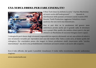 UNA NUOVA FORMA PER FARE CINEMA/TV?
Il New York times ha definito la serie “ Il primo Machinima
ad essere uscito dall’underground “. Quando le
distribuzioni delle puntate avvennero anche tramite DVD
Rooster Teeth Production raggiunse l’obiettivo: creare
qualcosa che non verrà mai dimenticato.
Non si può dire se le produzioni del genere sono
addirittura pronte anche per il grande salto di diventare
veri e propri film; quello che sembra chiaro però è che per
ottenere un Machinima di successo bisogna essere capaci.
I videogiochi però danno degli strumenti impossibili da reperire altrimenti: un set, una schiera di attori e
uno strumento versatile per riprendere (nel caso dei motori 3D). Tutto a costo zero, al limite quello del
videogioco. Per concludere penso che magari in futuro produzioni simili rimarranno nella “nicchia
internettiana” ma chi le crea probabilmente è destinato ad essere notato e ad uscire allo scoperto.
Ecco il sito ufficiale, dal quale è possibile visualizzare il trailer della recentissima nonché undicesima
stagione:
www.roosterteeth.com
 