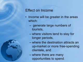 Receipts per arrival averaged $ 870. The Americas averaged the highest receipts per arrival at $ 1130, followed by Asia and the Pacifi c with an average of $ 920, Europe with $ 830, the Middle East with $ 660, and Africa with $ 590.Income will be greater in the areas which:generate large numbers of tourists, where visitors tend to stay for longer periods, where the destination attracts an up-market or more free-spending clientele, and where there are many opportunities to spend.Effect on Income