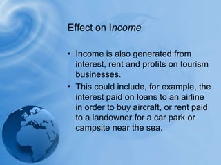 Income is also generated from interest, rent and profits on tourism businesses.This could include, for example, the interest paid on loans to an airline in order to buy aircraft, or rent paid to a landowner for a car park or campsite near the sea. Effect on Income