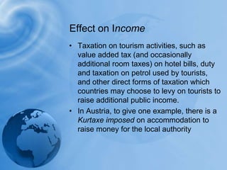 Taxation on tourism activities, such as value added tax (and occasionally additional room taxes) on hotel bills, duty and taxation on petrol used by tourists, and other direct forms of taxation which countries may choose to levy on tourists to raise additional public income. In Austria, to give one example, there is a Kurtaxe imposed on accommodation to raise money for the local authorityEffect on Income