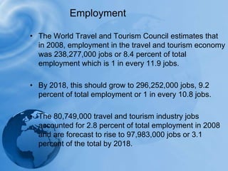 EmploymentThe World Travel and Tourism Council estimates that in 2008, employment in the travel and tourism economy was 238,277,000 jobs or 8.4 percent of total employment which is 1 in every 11.9 jobs. By 2018, this should grow to 296,252,000 jobs, 9.2 percent of total employment or 1 in every 10.8 jobs.The 80,749,000 travel and tourism industry jobs accounted for 2.8 percent of total employment in 2008 and are forecast to rise to 97,983,000 jobs or 3.1 percent of the total by 2018.