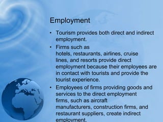 Tourism provides both direct and indirect employment. Firms such as hotels, restaurants, airlines, cruise lines, and resorts provide direct employment because their employees are in contact with tourists and provide the tourist experience. Employees of firms providing goods and services to the direct employment firms, such as aircraft manufacturers, construction firms, and restaurant suppliers, create indirect employment.Employment