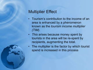 Multiplier EffectTourism’s contribution to the income of an area is enhanced by a phenomenon known as the tourism income multiplier (TIM). This arises because money spent by tourists in the area will be re-spent by recipients, augmenting the total. The multiplier is the factor by which tourist spend is increased in this process