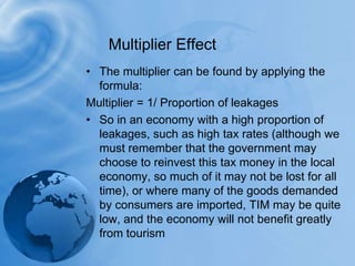 The multiplier can be found by applying the formula: Multiplier = 1/ Proportion of leakagesSo in an economy with a high proportion of leakages, such as high tax rates (although we must remember that the government may choose to reinvest this tax money in the local economy, so much of it may not be lost for all time), or where many of the goods demanded by consumers are imported, TIM may be quite low, and the economy will not benefit greatly from tourismMultiplier Effect