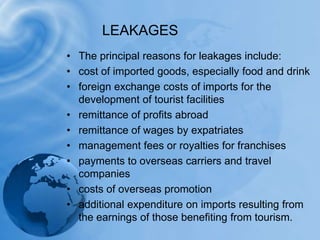 LEAKAGESThe principal reasons for leakages include:cost of imported goods, especially food and drinkforeign exchange costs of imports for the development of tourist facilitiesremittance of profits abroadremittance of wages by expatriatesmanagement fees or royalties for franchisespayments to overseas carriers and travel companiescosts of overseas promotionadditional expenditure on imports resulting from the earnings of those benefiting from tourism.