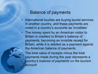 Balance of paymentsInternational tourists are buying tourist services in another country, and these payments are noted in a country’s accounts as ‘invisibles’The money spent by an American visitor to Britain is credited to Britain’s balance of payments, becoming an invisible receipt for Britain, while it is debited as a payment against the American balance of paymentsThe total value of receipts minus the total payments made during the year represents a country’s balance of payments on the tourism account