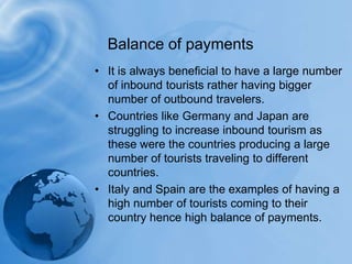 It is always beneficial to have a large number of inbound tourists rather having bigger number of outbound travelers.Countries like Germany and Japan are struggling to increase inbound tourism as these were the countries producing a large number of tourists traveling to different countries.Italy and Spain are the examples of having a high number of tourists coming to their country hence high balance of payments.Balance of payments