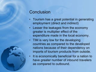 ConclusionTourism has a great potential in generating employment (direct and indirect) Lesser the leakages from the economy greater is multiplier effect of the expenditure made in the local economy.TIM is very low for the developing countries as compared to the developed nations because of their dependency on imports of tourism products from outside.It is economically beneficial for a nation to have greater number of inbound travelers as compared to outbound.