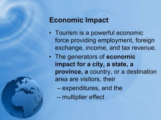 Economic ImpactTourism is a powerful economic force providing employment, foreign exchange, income, and tax revenue. The generators of economic impact for a city, a state, a province, a country, or a destination area are visitors, their expenditures, and themultiplier effect