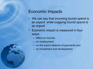 Economic ImpactsWe can say that incoming tourist spend is an export, while outgoing tourist spend is an import.Economic impact is measured in four ways:effect on income, on employment, on the area’s balance of payments andon investment and development